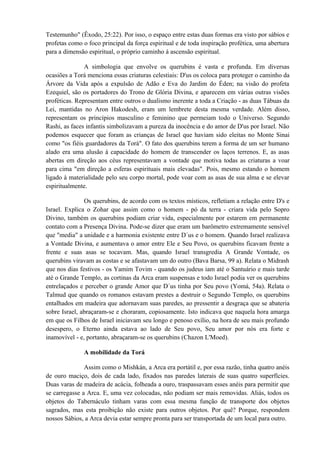 Testemunho" (Êxodo, 25:22). Por isso, o espaço entre estas duas formas era visto por sábios e
profetas como o foco principal da força espiritual e de toda inspiração profética, uma abertura
para a dimensão espiritual, o próprio caminho à ascensão espiritual.
A simbologia que envolve os querubins é vasta e profunda. Em diversas
ocasiões a Torá menciona essas criaturas celestiais: D'us os coloca para proteger o caminho da
Árvore da Vida após a expulsão de Adão e Eva do Jardim do Éden; na visão do profeta
Ezequiel, são os portadores do Trono de Glória Divina, e aparecem em várias outras visões
proféticas. Representam entre outros o dualismo inerente a toda a Criação - as duas Tábuas da
Lei, mantidas no Aron Hakodesh, eram um lembrete desta mesma verdade. Além disso,
representam os princípios masculino e feminino que permeiam todo o Universo. Segundo
Rashi, as faces infantis simbolizavam a pureza da inocência e do amor de D'us por Israel. Não
podemos esquecer que foram as crianças de Israel que haviam sido eleitas no Monte Sinai
como "os fiéis guardadores da Torá". O fato dos querubins terem a forma de um ser humano
alado era uma alusão à capacidade do homem de transcender os laços terrenos. E, as asas
abertas em direção aos céus representavam a vontade que motiva todas as criaturas a voar
para cima "em direção a esferas espirituais mais elevadas". Pois, mesmo estando o homem
ligado à materialidade pelo seu corpo mortal, pode voar com as asas de sua alma e se elevar
espiritualmente.
Os querubins, de acordo com os textos místicos, refletiam a relação entre D's e
Israel. Explica o Zohar que assim como o homem - pó da terra - criara vida pelo Sopro
Divino, também os querubins podiam criar vida, especialmente por estarem em permanente
contato com a Presença Divina. Pode-se dizer que eram um barômetro extremamente sensível
que "media" a unidade e a harmonia existente entre D´us e o homem. Quando Israel realizava
a Vontade Divina, e aumentava o amor entre Ele e Seu Povo, os querubins ficavam frente a
frente e suas asas se tocavam. Mas, quando Israel transgredia A Grande Vontade, os
querubins viravam as costas e se afastavam um do outro (Bava Barsa, 99 a). Relata o Midrash
que nos dias festivos - os Yamim Tovim - quando os judeus iam até o Santuário e mais tarde
até o Grande Templo, as cortinas da Arca eram suspensas e todo Israel podia ver os querubins
entrelaçados e perceber o grande Amor que D´us tinha por Seu povo (Yomá, 54a). Relata o
Talmud que quando os romanos estavam prestes a destruir o Segundo Templo, os querubins
entalhados em madeira que adornavam suas paredes, ao pressentir a desgraça que se abateria
sobre Israel, abraçaram-se e choraram, copiosamente. Isto indicava que naquela hora amarga
em que os Filhos de Israel iniciavam seu longo e penoso exílio, na hora de seu mais profundo
desespero, o Eterno ainda estava ao lado de Seu povo, Seu amor por nós era forte e
inamovível - e, portanto, abraçaram-se os querubins (Chazon L'Moed).
A mobilidade da Torá
Assim como o Mishkán, a Arca era portátil e, por essa razão, tinha quatro anéis
de ouro maciço, dois de cada lado, fixados nas paredes laterais de suas quatro superfícies.
Duas varas de madeira de acácia, folheada a ouro, traspassavam esses anéis para permitir que
se carregasse a Arca. E, uma vez colocadas, não podiam ser mais removidas. Aliás, todos os
objetos do Tabernáculo tinham varas com essa mesma função de transporte dos objetos
sagrados, mas esta proibição não existe para outros objetos. Por quê? Porque, respondem
nossos Sábios, a Arca devia estar sempre pronta para ser transportada de um local para outro.
 