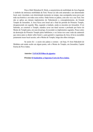 Para o Rabi Shimshon R. Hirsh, a característica de mobilidade da Arca Sagrada
é símbolo da intrínseca mobilidade da Torá. Nossa Lei não está amarrada a um determinado
local, nem vinculada a um determinado momento no tempo, mas acompanha nosso povo por
toda sua história e em todos seus exílios. Onde forem os judeus, com eles vai a sua Torá. Isto
não se aplica aos demais implementos do Tabernáculo e, conseqüentemente, do Grande
Templo de Jerusalém. A Arca ficou com Israel até o final do período do Primeiro Templo,
desaparecendo em seguida. Mas, segundo a tradição, ainda se encontra em Jerusalém. O rei
Salomão, ao construir o Templo, mandou cavar um túnel secreto e profundo por baixo do
Monte do Templo para, em caso de perigo, lá esconder os implementos sagrados. Pouco antes
da destruição do Primeiro Templo pelos babilônios, o rei Josias teve uma visão da catástrofe
que estava para se abater sobre Israel; e, para garantir a segurança da Arca, tê-la-ia escondido
justamente nesse local secreto, sob o Monte do Templo, longe dos olhos inimigos.
Se assim foi - e assim nós judeus o cremos - até hoje, O Aron Hakodesh do
Mishkán está ainda oculto em algum ponto, sob o Monte do Templo, em Jerusalém, Capital
Eterna do Povo Judeu.
Anterior: TANACH Filhos de gigantes
Próximo O Sanhedrin: a Suprema Corte do Povo Judeu
 