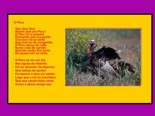 O Peru  Glu! Glu! Glu!  Abram alas pro Peru!  O Peru foi a passeio  Pensando que era pavão  Tico-tico riu-se tanto  Que morreu de congestão.  O Peru dança de roda  Numa roda de carvão Quando acaba fica tonto  De quase cair no chão. O Peru se viu um dia  Nas águas do ribeirão Foi se olhando, foi dizendo: Que beleza de pavão! Foi dormir e teve um sonho Logo que o sol se escondeu Que sua cauda tinha cores  Como a desse amigo seu 