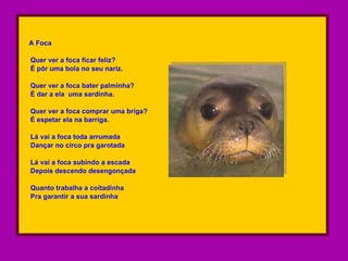 A Foca Quer ver a foca ficar feliz?  É pôr uma bola no seu nariz. Quer ver a foca bater palminha? É dar a ela  uma sardinha.  Quer ver a foca comprar uma briga?  É espetar ela na barriga. Lá vai a foca toda arrumada Dançar no circo pra garotada Lá vai a foca subindo a escada Depois descendo desengonçada Quanto trabalha a coitadinha Pra garantir a sua sardinha  