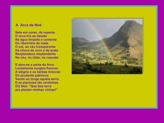  A  Arca de Noé   Sete em cores, de repente    O arco-íris se desata   Na água límpida e contente    Do ribeirinho da mata.    O sol, ao véu transparente   Da chuva de ouro e de prata    Resplandece resplendente    No céu, no chão, na cascata.     E abre-se a porta da Arca   Lentamente surgem francas    A alegria e as barbas brancas    Do prudente patriarca    Vendo ao longe aquela serra   E as planícies tão verdinhas   Diz Noé: “Que boa terra    pra plantar minhas vinhas!"  