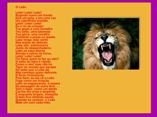 O Leão  Leão! Leão! Leão! Rugindo como um trovão  Deu um pulo, e era uma vez Um cabritinho montês.  Leão! Leão! Leão! És o rei da criação!  Tua goela é uma fornalha Teu salto, uma labareda  Tua garra, uma navalha Cortando a presa na queda. Leão longe, leão perto Nas areias do deserto.  Leão alto, sobranceiro  Junto do despenhadeiro. Leão na caça diurna  Saindo a correr da furna. Leão! Leão! Leão!  Foi Deus quem te fez ou não?  O salto do tigre é rápido  Como o raio; mas não há  Tigre no mundo que escape  Do salto que o Leão dá.  Não conheço quem defronte  O feroz rinoceronte.  Pois bem, se ele vê o Leão  Foge como um furacão.  Leão se esgueirando, à espera Da passagem de outra fera . . . Vem o tigre; como um dardo Cai-lhe em cima o leopardo  E enquanto brigam, tranqüilo  O leão fica olhando aquilo.  Quando se cansam, o Leão  Mata um com cada mão. 