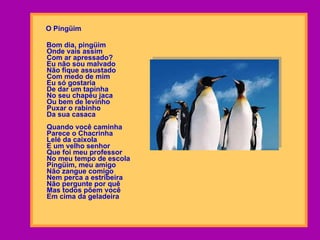 O Pingüim Bom dia, pingüim Onde vais assim Com ar apressado? Eu não sou malvado Não fique assustado Com medo de mim Eu só gostaria De dar um tapinha No seu chapéu jaca Ou bem de levinho Puxar o rabinho Da sua casaca Quando você caminha Parece o Chacrinha Lelé da caixola E um velho senhor Que foi meu professor No meu tempo de escola Pingüim, meu amigo Não zangue comigo Nem perca a estribeira Não pergunte por quê Mas todos põem você Em cima da geladeira   