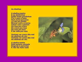 As Abelhas A abelha-mestra E as abelhinhas Estão todas prontinhas Pra ir para a festa Num zune-que-zune Lá vão pro jardim Brincar com a cravina Valsar com o jasmim Da rosa pro cravo Do cravo pra rosa Da rosa pro favo E de volta pra rosa Venham ver como dão mel As abelhas do céu Venham ver como dão mel As abelhas do céu A abelha-rainha Está sempre cansada Engorda a pancinha E não faz mais nada 