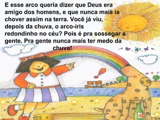 E esse arco queria dizer que Deus era
amigo dos homens, e que nunca mais ia
chover assim na terra. Você já viu,
depois da chuva, o arco-íris
redondinho no céu? Pois é pra sossegar a
gente. Pra gente nunca mais ter medo da
chuva!

 