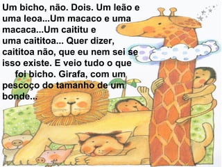 Um bicho, não. Dois. Um leão e
uma leoa...Um macaco e uma
macaca...Um caititu e
uma caititoa... Quer dizer,
caititoa não, que eu nem sei se
isso existe. E veio tudo o que
foi bicho. Girafa, com um
pescoço do tamanho de um
bonde...

 
