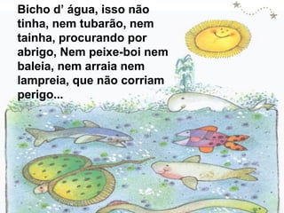 Bicho d’ água, isso não
tinha, nem tubarão, nem
tainha, procurando por
abrigo, Nem peixe-boi nem
baleia, nem arraia nem
lampreia, que não corriam
perigo...

 