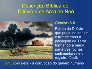 Descrição Bíblica do
Dilúvio e da Arca de Noé
Gn. 6:5-9 (ler) - a corrupção do gênero humano
Gênesis 6-8
Relato do Dilúvio
que puniu os ímpios
e transformou a
paisagem da Terra,
formando a maior
parte das rochas
sedimentares e o
registro fóssil.
 