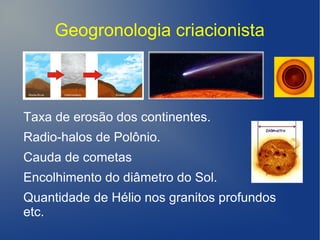 Geogronologia criacionista
Taxa de erosão dos continentes.
Radio-halos de Polônio.
Cauda de cometas
Encolhimento do diâmetro do Sol.
Quantidade de Hélio nos granitos profundos
etc.
 