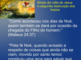 Sinais da volta de Jesus
e segunda destruição dos
ímpios
''Como aconteceu nos dias de Noé,
assim também se dará por ocasião da
chegada do Filho do homem.''
(Mateus 24:37)
''Pela fé Noé, quando avisado a
respeito de coisas que ainda não se
viam, movido por santo temor,
 