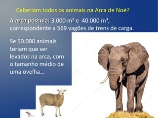 Caberiam todos os animais na Arca de Noé?
A arca possuía:A arca possuía: 3.000 m² e 40.000 m³,
correspondente a 569 vagões de trens de carga.
Se 50.000 animais
teriam que ser
levados na arca, com
o tamanho médio de
uma ovelha...
 
