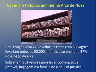 Caberiam todos os animais na Arca de Noé?
E se 1 vagão leva 240 ovelhas, 3 trens com 69 vagões
levariam todos os 50.000 animais e só encheria 37%
do espaço da arca.
Sobrariam 361 vagões para levar comida, água
potável, bagagem e a família de Noé. Foi possível!
 