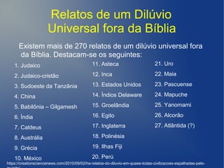 Relatos de um Dilúvio
Universal fora da Bíblia
Existem mais de 270 relatos de um dilúvio universal fora
da Bíblia. Destacam-se os seguintes:
1. Judaico
2. Judaico-cristão
3. Sudoeste da Tanzânia
4. China
5. Babilônia – Gilgamesh
6. Índia
7. Caldeus
8. Austrália
9. Grécia
10. México
11. Asteca
12. Inca
13. Estados Unidos
14. Índios Delaware
15. Groelândia
16. Egito
17. Inglaterra
18. Polinésia
19. Ilhas Fiji
20. Perú
https://creationsciencenews.com/2010/09/02/ha-relatos-do-diluvio-em-quase-todas-civilizacoes-espalhadas-pelo-
21. Uro
22. Maia
23. Pascuense
24. Mapuche
25. Yanomami
26. Alcorão
27. Atlântida (?)
 