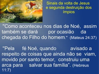 Sinais da volta de Jesus
e segunda destruição dos
ímpios
''Como aconteceu nos dias de Noé, assim
também se dará por ocasião da
chegada do Filho do homem.'' (Mateus 24:37)
''Pela fé Noé, quando avisado a
respeito de coisas que ainda não se viam,
movido por santo temor, construiu uma
arca para salvar sua família”. (Hebreus
11:7)
 