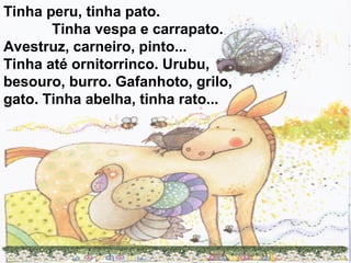 Tinha peru, tinha pato.
Tinha vespa e carrapato.
Avestruz, carneiro, pinto...
Tinha até ornitorrinco. Urubu,
besouro, burro. Gafanhoto, grilo,
gato. Tinha abelha, tinha rato...
 