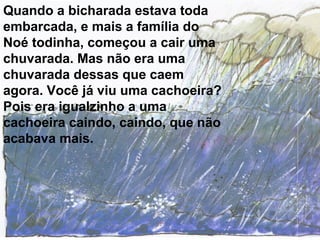 Quando a bicharada estava toda
embarcada, e mais a família do
Noé todinha, começou a cair uma
chuvarada. Mas não era uma
chuvarada dessas que caem
agora. Você já viu uma cachoeira?
Pois era igualzinho a uma
cachoeira caindo, caindo, que não
acabava mais.
 