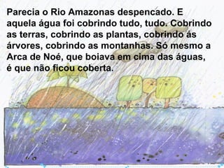 Parecia o Rio Amazonas despencado. E
aquela água foi cobrindo tudo, tudo. Cobrindo
as terras, cobrindo as plantas, cobrindo ás
árvores, cobrindo as montanhas. Só mesmo a
Arca de Noé, que boiava em cima das águas,
é que não ficou coberta.
 