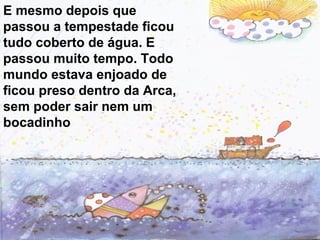 E mesmo depois que
passou a tempestade ficou
tudo coberto de água. E
passou muito tempo. Todo
mundo estava enjoado de
ficou preso dentro da Arca,
sem poder sair nem um
bocadinho
 