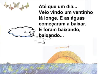Até que um dia...
Veio vindo um ventinho
lá longe. E as águas
começaram a baixar.
E foram baixando,
baixando...
 
