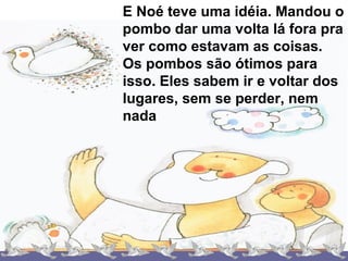 E Noé teve uma idéia. Mandou o
pombo dar uma volta lá fora pra
ver como estavam as coisas.
Os pombos são ótimos para
isso. Eles sabem ir e voltar dos
lugares, sem se perder, nem
nada
 