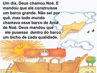 Um dia, Deus chamou Noé. E
mandou que ele construísse
um barco grande. Não sei por
quê, mas todo mundo
chamava esse barco de Arca
de Noé. Deus mandou que
ele pusesse dentro do barco
um bicho de cada qualidade.
 