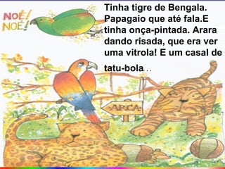Tinha tigre de Bengala.
Papagaio que até fala.E
tinha onça-pintada. Arara
dando risada, que era ver
uma vitrola! E um casal de
tatu-bola...
 