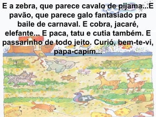 E a zebra, que parece cavalo de pijama...E
pavão, que parece galo fantasiado pra
baile de carnaval. E cobra, jacaré,
elefante... E paca, tatu e cutia também. E
passarinho de todo jeito. Curió, bem-te-vi,
papa-capim...
 