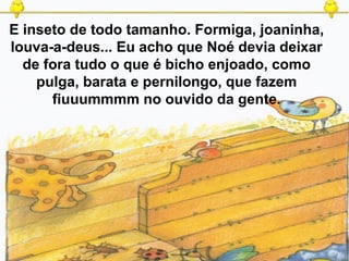 E inseto de todo tamanho. Formiga, joaninha,
louva-a-deus... Eu acho que Noé devia deixar
de fora tudo o que é bicho enjoado, como
pulga, barata e pernilongo, que fazem
fiuuummmm no ouvido da gente.
 