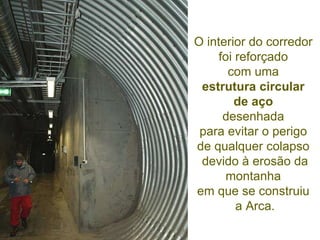 O interior do corredor  foi reforçado  com uma  estrutura circular  de aço   desenhada  para evitar o perigo  de qualquer colapso  devido à erosão da montanha  em que se construiu  a Arca. 