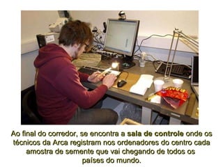 Ao final do corredor, se encontra a  sala de controle  onde os técnicos da Arca registram nos ordenadores do centro cada amostra de semente que vai chegando de todos os  países do mundo. 