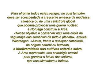 Para afrontar todos estes perigos, no qual também  deve ser acrescentada a crescente ameaça da mudança climática ou de uma catástrofe global  que poderia provocar uma guerra nuclear,  a Noruega construiu a Arca.  «Nosso objetivo é conservar aqui uma cópia de segurança das sementes de todo o planeta», explica Westengen. «Assim, frente a qualquer catástrofe,  de origem natural ou humana,  a biodiversidade dos cultivos estará a salvo .  A Arca representa uma estratégia crucial  para garantir o futuro dos cultivos  que nos alimentam a todos».  