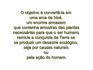 O objetivo é convertê-la em  uma arca de Noé,  um enorme armazem  que contenha amostras das plantas necessárias para que o ser humano  reinicie a conquista da Terra se  se produzir um desastre ecológico,  seja por causas naturais  ou  pela ação do homem. 