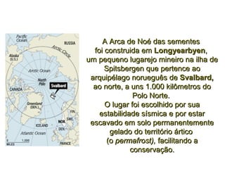 A Arca de Noé das sementes  foi construida em  Longyearbyen ,  um pequeno lugarejo mineiro na ilha de Spitsbergen que pertence ao arquipélago norueguês de  Svalbard, ao norte, a uns 1.000 kilômetros do Polo Norte.  O lugar foi escolhido por sua estabilidade sísmica e por estar escavado em solo permanentemente gelado do território ártico  (o  permafrost),  facilitando a conservação. 