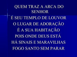 QUEM TRAZ A ARCA DOQUEM TRAZ A ARCA DO
SENHORSENHOR
É SEU TEMPLO DE LOUVORÉ SEU TEMPLO DE LOUVOR
O LUGAR DE ADORAÇÃOO LUGAR DE ADORAÇÃO
É A SUA HABITAÇÃOÉ A SUA HABITAÇÃO
POIS ONDE DEUS ESTÁPOIS ONDE DEUS ESTÁ
HÁ SINAIS E MARAVILHASHÁ SINAIS E MARAVILHAS
FOGO SANTO SEM PARARFOGO SANTO SEM PARAR
 