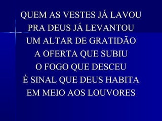 QUEM AS VESTES JÁ LAVOUQUEM AS VESTES JÁ LAVOU
PRA DEUS JÁ LEVANTOUPRA DEUS JÁ LEVANTOU
UM ALTAR DE GRATIDÃOUM ALTAR DE GRATIDÃO
A OFERTA QUE SUBIUA OFERTA QUE SUBIU
O FOGO QUE DESCEUO FOGO QUE DESCEU
É SINAL QUE DEUS HABITAÉ SINAL QUE DEUS HABITA
EM MEIO AOS LOUVORESEM MEIO AOS LOUVORES
 