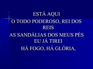 ESTÁ AQUIESTÁ AQUI
O TODO PODEROSO, REI DOSO TODO PODEROSO, REI DOS
REISREIS
AS SANDÁLIAS DOS MEUS PÉSAS SANDÁLIAS DOS MEUS PÉS
EU JÁ TIREIEU JÁ TIREI
HÁ FOGO, HÁ GLÓRIA,HÁ FOGO, HÁ GLÓRIA,
 