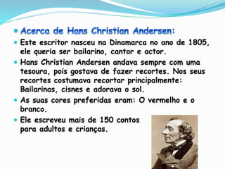  Este escritor nasceu na Dinamarca no ano de 1805,
ele queria ser bailarino, cantor e actor.
 Hans Christian Andersen andava sempre com uma
tesoura, pois gostava de fazer recortes. Nos seus
recortes costumava recortar principalmente:
Bailarinas, cisnes e adorava o sol.
 As suas cores preferidas eram: O vermelho e o
branco.
 Ele escreveu mais de 150 contos
para adultos e crianças.
 