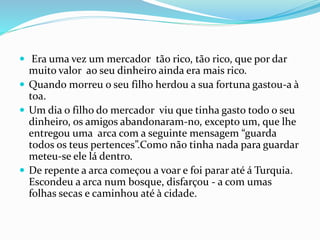  Era uma vez um mercador tão rico, tão rico, que por dar
muito valor ao seu dinheiro ainda era mais rico.
 Quando morreu o seu filho herdou a sua fortuna gastou-a à
toa.
 Um dia o filho do mercador viu que tinha gasto todo o seu
dinheiro, os amigos abandonaram-no, excepto um, que lhe
entregou uma arca com a seguinte mensagem “guarda
todos os teus pertences”.Como não tinha nada para guardar
meteu-se ele lá dentro.
 De repente a arca começou a voar e foi parar até á Turquia.
Escondeu a arca num bosque, disfarçou - a com umas
folhas secas e caminhou até à cidade.
 
