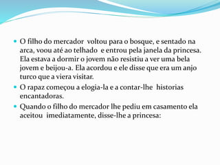  O filho do mercador voltou para o bosque, e sentado na
arca, voou até ao telhado e entrou pela janela da princesa.
Ela estava a dormir o jovem não resistiu a ver uma bela
jovem e beijou-a. Ela acordou e ele disse que era um anjo
turco que a viera visitar.
 O rapaz começou a elogia-la e a contar-lhe historias
encantadoras.
 Quando o filho do mercador lhe pediu em casamento ela
aceitou imediatamente, disse-lhe a princesa:
 