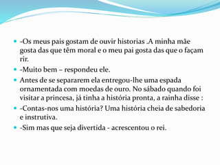  -Os meus pais gostam de ouvir historias .A minha mãe
gosta das que têm moral e o meu pai gosta das que o façam
rir.
 -Muito bem – respondeu ele.
 Antes de se separarem ela entregou-lhe uma espada
ornamentada com moedas de ouro. No sábado quando foi
visitar a princesa, já tinha a história pronta, a rainha disse :
 -Contas-nos uma história? Uma história cheia de sabedoria
e instrutiva.
 -Sim mas que seja divertida - acrescentou o rei.
 