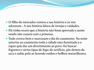  O filho do mercador contou a sua história e os reis
adoraram . A sua história falava de invejas e vaidades.
 Ele tinha receio que a história não fosse aprovada e assim
sendo não casaria com a princesa.
 Tudo correu bem e marcaram o dia do casamento. Na noite
anterior ao casamento toda a cidade esta iluminada e o
rapaz quis dar um divertimento ao povo: foi buscar
foguetes e vários tipos de fogo-de-artifício, pôs dentro da
arca e subiu pelo ar fazendo ruídos e brilhos maravilhosos.
 