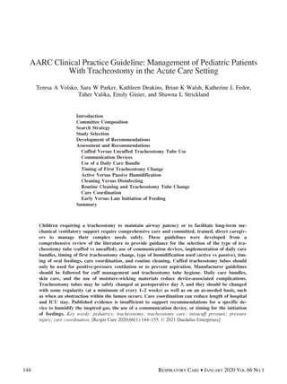 AARC Clinical Practice Guideline: Management of Pediatric Patients
With Tracheostomy in the Acute Care Setting
Teresa A Volsko, Sara W Parker, Kathleen Deakins, Brian K Walsh, Katherine L Fedor,
Taher Valika, Emily Ginier, and Shawna L Strickland
Introduction
Committee Composition
Search Strategy
Study Selection
Development of Recommendations
Assessment and Recommendations
Cuffed Versus Uncuffed Tracheostomy Tube Use
Communication Devices
Use of a Daily Care Bundle
Timing of First Tracheostomy Change
Active Versus Passive Humidification
Cleaning Versus Disinfecting
Routine Cleaning and Tracheostomy Tube Change
Care Coordination
Early Versus Late Initiation of Feeding
Summary
Children requiring a tracheostomy to maintain airway patency or to facilitate long-term me-
chanical ventilatory support require comprehensive care and committed, trained, direct caregiv-
ers to manage their complex needs safely. These guidelines were developed from a
comprehensive review of the literature to provide guidance for the selection of the type of tra-
cheostomy tube (cuffed vs uncuffed), use of communication devices, implementation of daily care
bundles, timing of first tracheostomy change, type of humidification used (active vs passive), tim-
ing of oral feedings, care coordination, and routine cleaning. Cuffed tracheostomy tubes should
only be used for positive-pressure ventilation or to prevent aspiration. Manufacturer guidelines
should be followed for cuff management and tracheostomy tube hygiene. Daily care bundles,
skin care, and the use of moisture-wicking materials reduce device-associated complications.
Tracheostomy tubes may be safely changed at postoperative day 3, and they should be changed
with some regularity (at a minimum of every 1–2 weeks) as well as on an as-needed basis, such
as when an obstruction within the lumen occurs. Care coordination can reduce length of hospital
and ICU stay. Published evidence is insufficient to support recommendations for a specific de-
vice to humidify the inspired gas, the use of a communication device, or timing for the initiation
of feedings. Key words: pediatrics; tracheostomy; tracheostomy care; intracuff pressure; pressure
injury; care coordination. [Respir Care 2020;66(1):144–155. © 2021 Daedalus Enterprises]
144 RESPIRATORY CARE  JANUARY 2020 VOL 66 NO 1
 