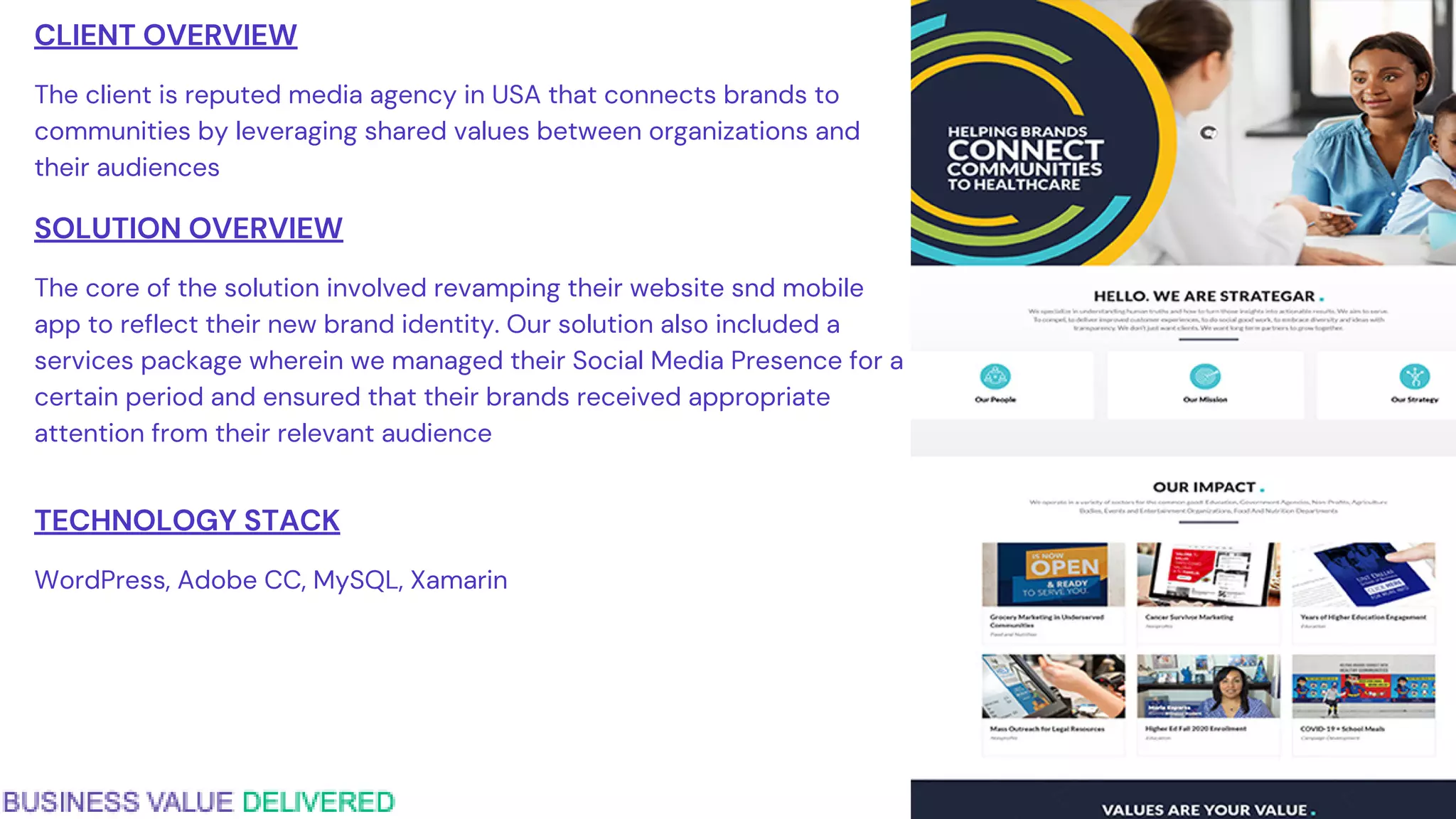 CLIENT OVERVIEW
The client is reputed media agency in USA that connects brands to
communities by leveraging shared values between organizations and
their audiences
SOLUTION OVERVIEW
The core of the solution involved revamping their website snd mobile
app to reflect their new brand identity. Our solution also included a
services package wherein we managed their Social Media Presence for a
certain period and ensured that their brands received appropriate
attention from their relevant audience
TECHNOLOGY STACK
WordPress, Adobe CC, MySQL, Xamarin
 