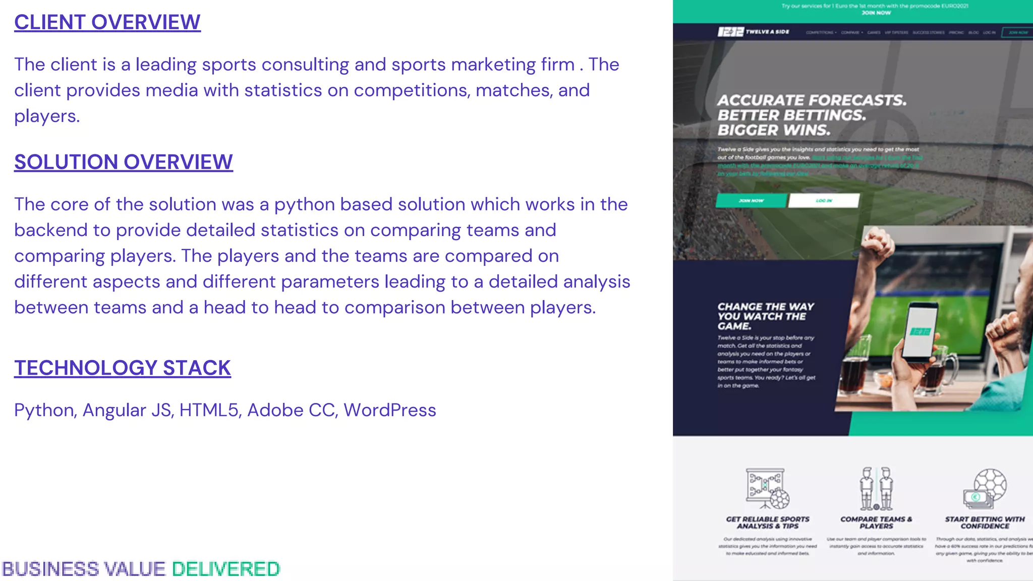 CLIENT OVERVIEW
The client is a leading sports consulting and sports marketing firm . The
client provides media with statistics on competitions, matches, and
players.
SOLUTION OVERVIEW
The core of the solution was a python based solution which works in the
backend to provide detailed statistics on comparing teams and
comparing players. The players and the teams are compared on
different aspects and different parameters leading to a detailed analysis
between teams and a head to head to comparison between players.
TECHNOLOGY STACK
Python, Angular JS, HTML5, Adobe CC, WordPress
 