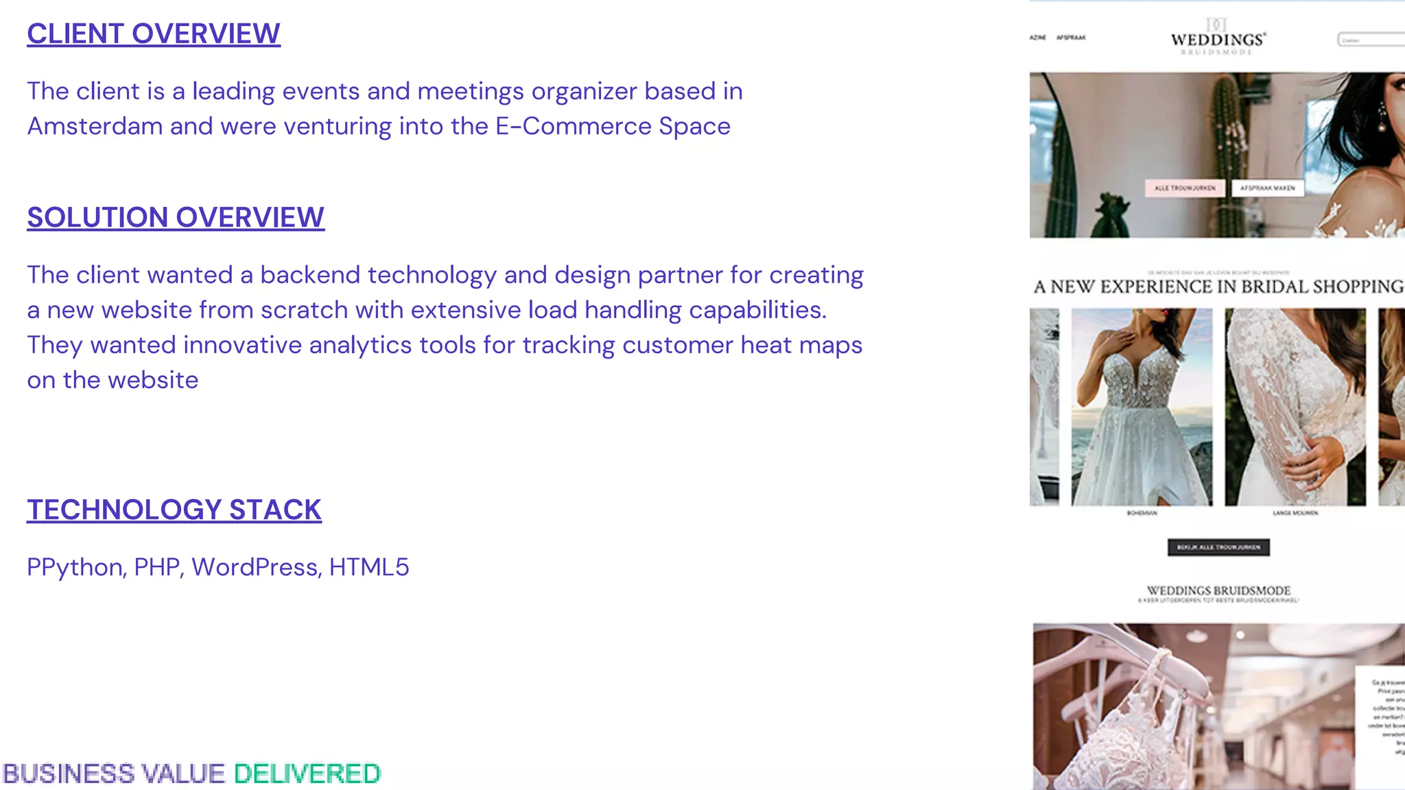 CLIENT OVERVIEW
The client is a leading events and meetings organizer based in
Amsterdam and were venturing into the E-Commerce Space
SOLUTION OVERVIEW
The client wanted a backend technology and design partner for creating
a new website from scratch with extensive load handling capabilities.
They wanted innovative analytics tools for tracking customer heat maps
on the website
TECHNOLOGY STACK
PPython, PHP, WordPress, HTML5
 