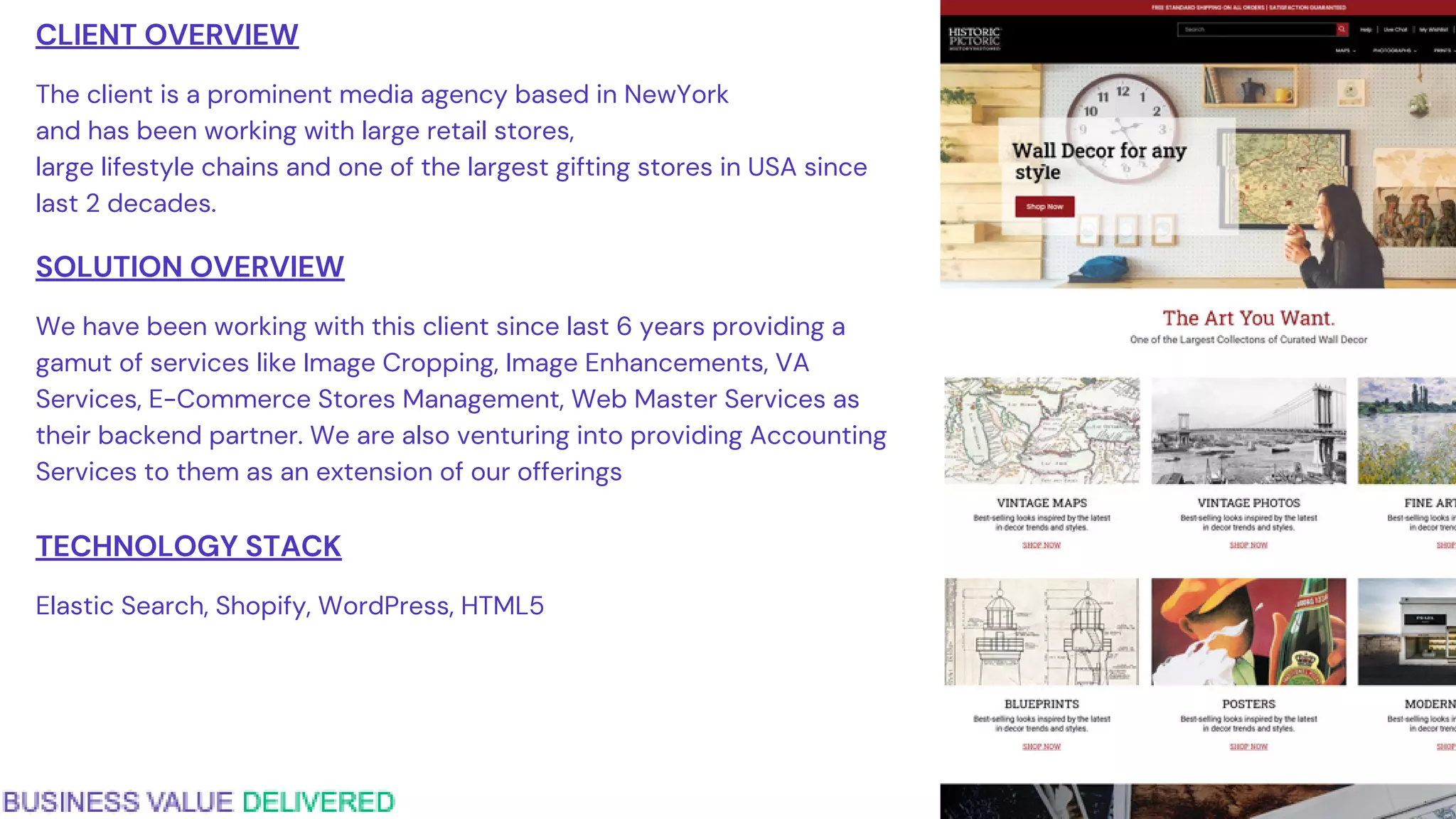 CLIENT OVERVIEW
The client is a prominent media agency based in NewYork
and has been working with large retail stores,
large lifestyle chains and one of the largest gifting stores in USA since
last 2 decades.
SOLUTION OVERVIEW
We have been working with this client since last 6 years providing a
gamut of services like Image Cropping, Image Enhancements, VA
Services, E-Commerce Stores Management, Web Master Services as
their backend partner. We are also venturing into providing Accounting
Services to them as an extension of our offerings
TECHNOLOGY STACK
Elastic Search, Shopify, WordPress, HTML5
 