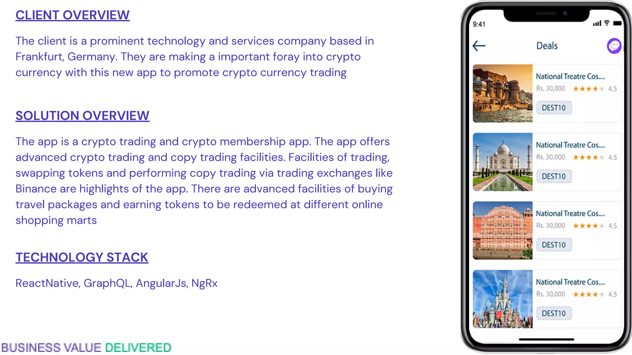CLIENT OVERVIEW
The client is a prominent technology and services company based in
Frankfurt, Germany. They are making a important foray into crypto
currency with this new app to promote crypto currency trading
SOLUTION OVERVIEW
The app is a crypto trading and crypto membership app. The app offers
advanced crypto trading and copy trading facilities. Facilities of trading,
swapping tokens and performing copy trading via trading exchanges like
Binance are highlights of the app. There are advanced facilities of buying
travel packages and earning tokens to be redeemed at different online
shopping marts
TECHNOLOGY STACK
ReactNative, GraphQL, AngularJs, NgRx
 