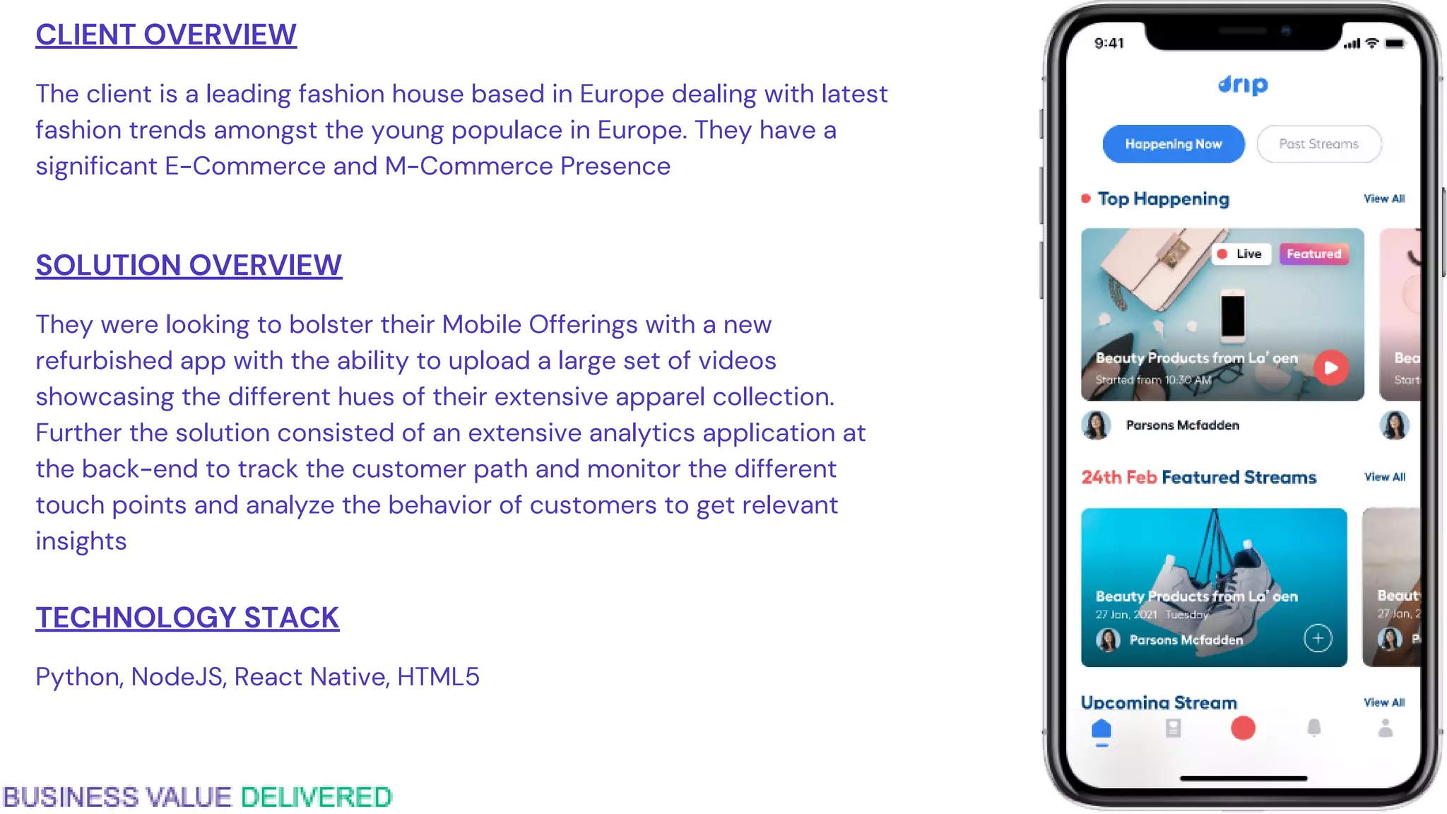 CLIENT OVERVIEW
The client is a leading fashion house based in Europe dealing with latest
fashion trends amongst the young populace in Europe. They have a
significant E-Commerce and M-Commerce Presence
SOLUTION OVERVIEW
They were looking to bolster their Mobile Offerings with a new
refurbished app with the ability to upload a large set of videos
showcasing the different hues of their extensive apparel collection.
Further the solution consisted of an extensive analytics application at
the back-end to track the customer path and monitor the different
touch points and analyze the behavior of customers to get relevant
insights
TECHNOLOGY STACK
Python, NodeJS, React Native, HTML5
 