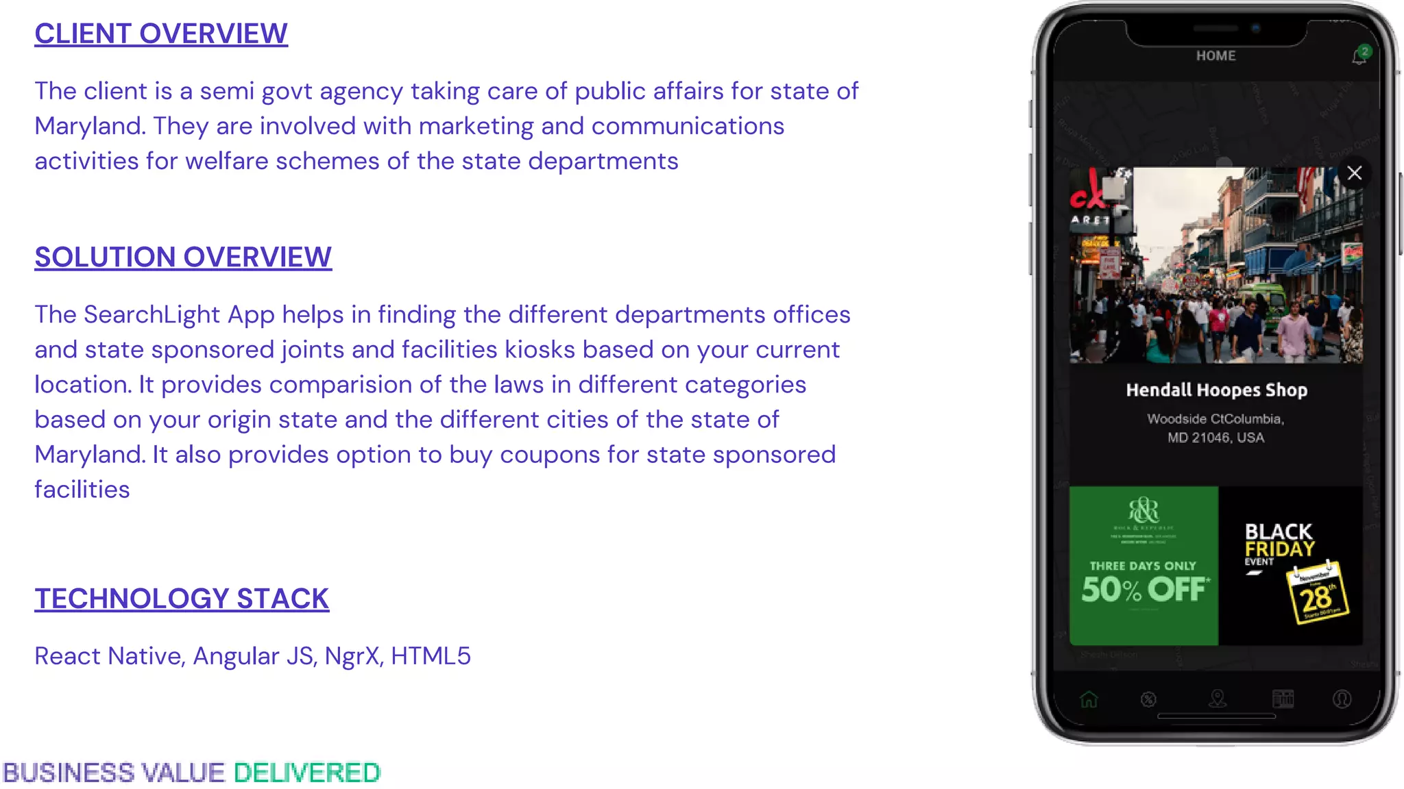 CLIENT OVERVIEW
The client is a semi govt agency taking care of public affairs for state of
Maryland. They are involved with marketing and communications
activities for welfare schemes of the state departments
SOLUTION OVERVIEW
The SearchLight App helps in finding the different departments offices
and state sponsored joints and facilities kiosks based on your current
location. It provides comparision of the laws in different categories
based on your origin state and the different cities of the state of
Maryland. It also provides option to buy coupons for state sponsored
facilities
TECHNOLOGY STACK
React Native, Angular JS, NgrX, HTML5
 