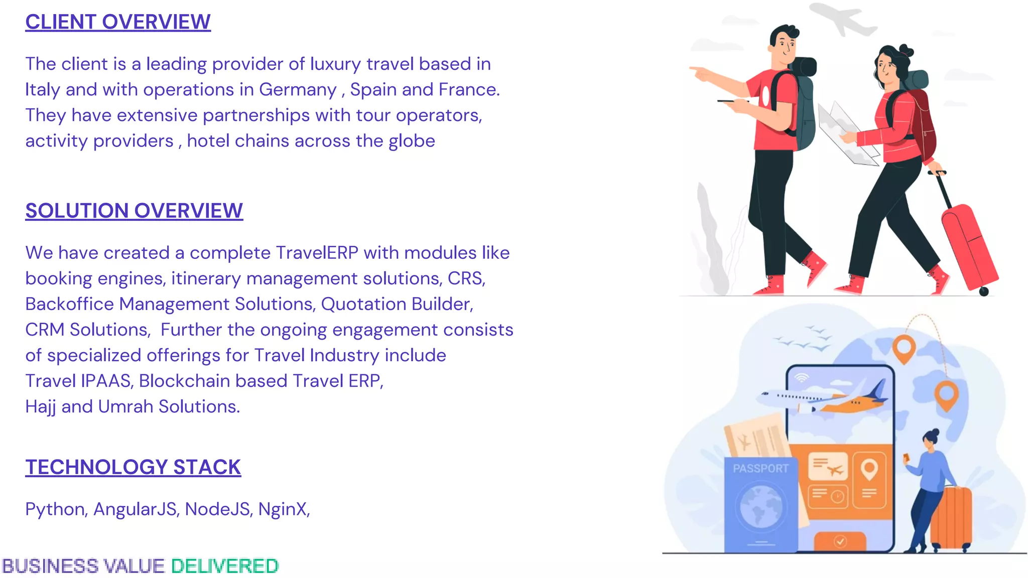 CLIENT OVERVIEW
The client is a leading provider of luxury travel based in
Italy and with operations in Germany , Spain and France.
They have extensive partnerships with tour operators,
activity providers , hotel chains across the globe
SOLUTION OVERVIEW
We have created a complete TravelERP with modules like
booking engines, itinerary management solutions, CRS,
Backoffice Management Solutions, Quotation Builder,
CRM Solutions, Further the ongoing engagement consists
of specialized offerings for Travel Industry include
Travel IPAAS, Blockchain based Travel ERP,
Hajj and Umrah Solutions.
TECHNOLOGY STACK
Python, AngularJS, NodeJS, NginX,
 